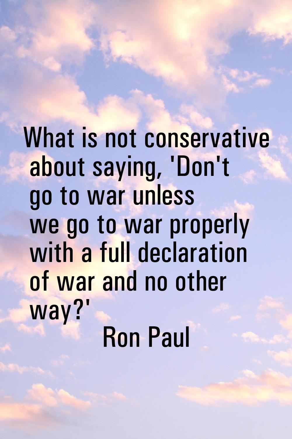 What is not conservative about saying, 'Don't go to war unless we go to war properly with a full de