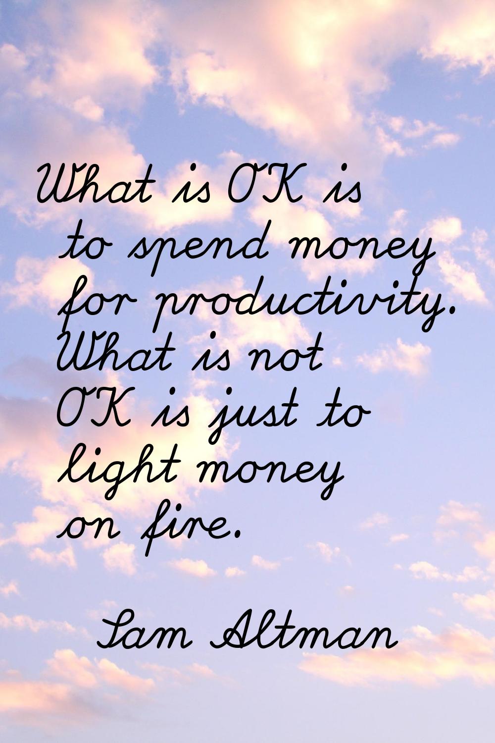 What is OK is to spend money for productivity. What is not OK is just to light money on fire.