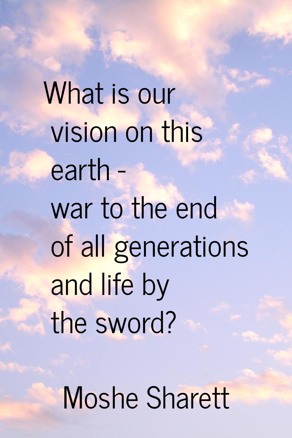 What is our vision on this earth - war to the end of all generations and life by the sword?