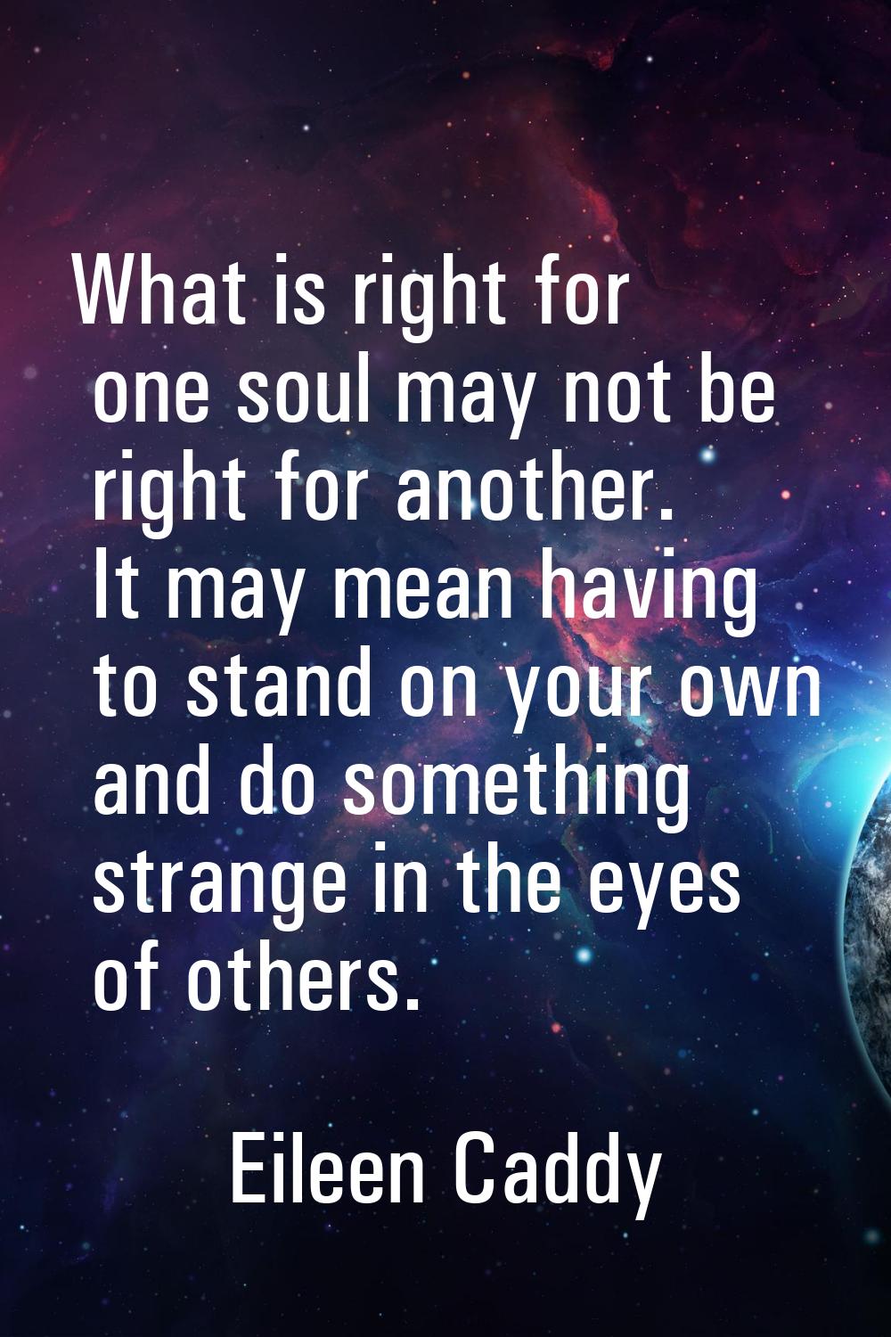 What is right for one soul may not be right for another. It may mean having to stand on your own an