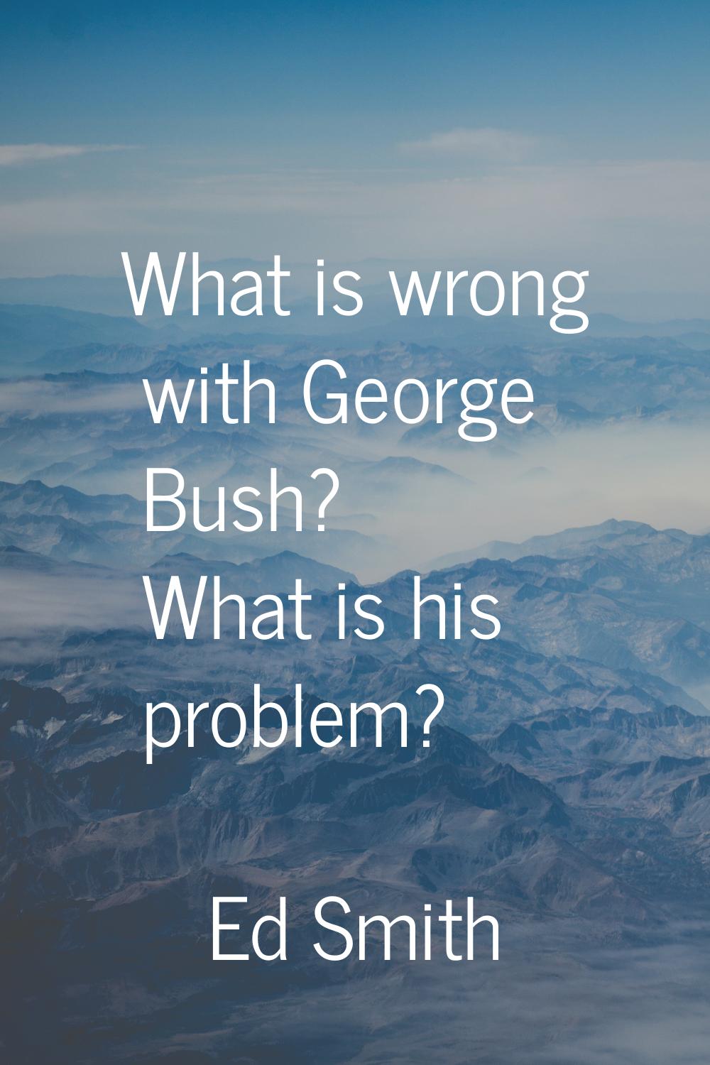 What is wrong with George Bush? What is his problem?