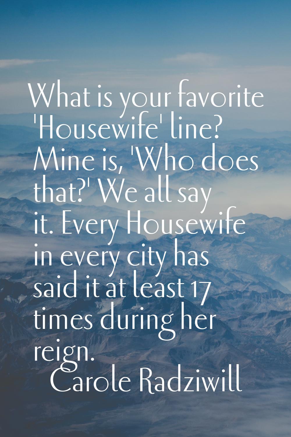What is your favorite 'Housewife' line? Mine is, 'Who does that?' We all say it. Every Housewife in