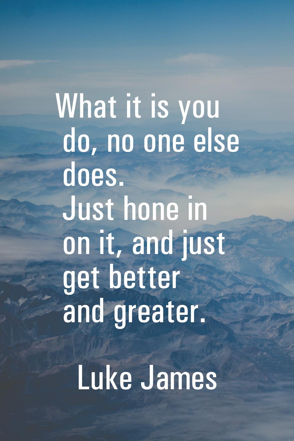 What it is you do, no one else does. Just hone in on it, and just get better and greater.