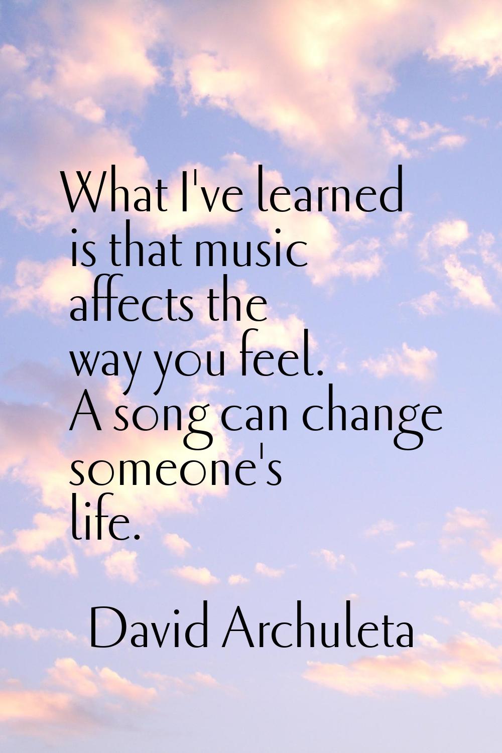 What I've learned is that music affects the way you feel. A song can change someone's life.
