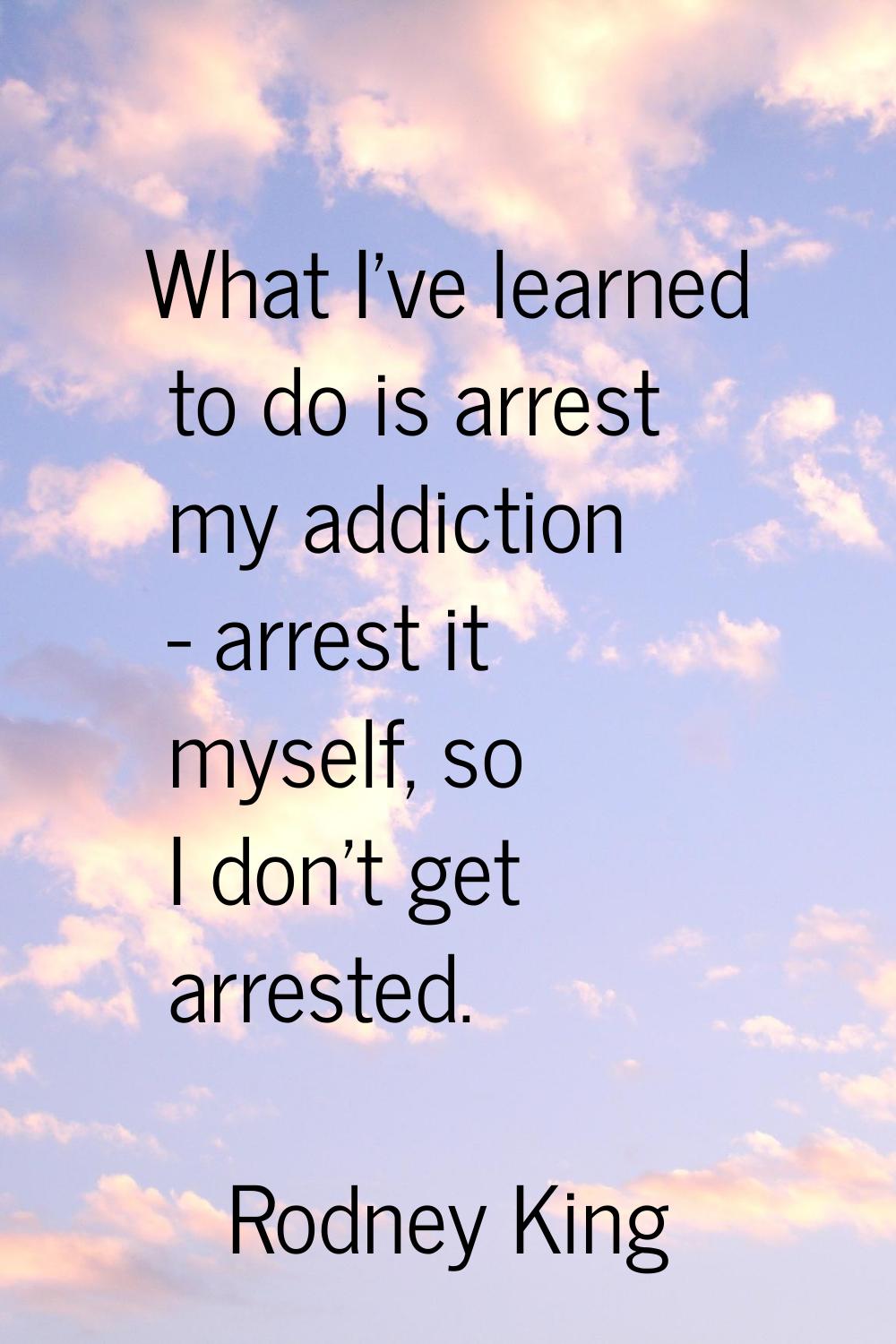 What I've learned to do is arrest my addiction - arrest it myself, so I don't get arrested.