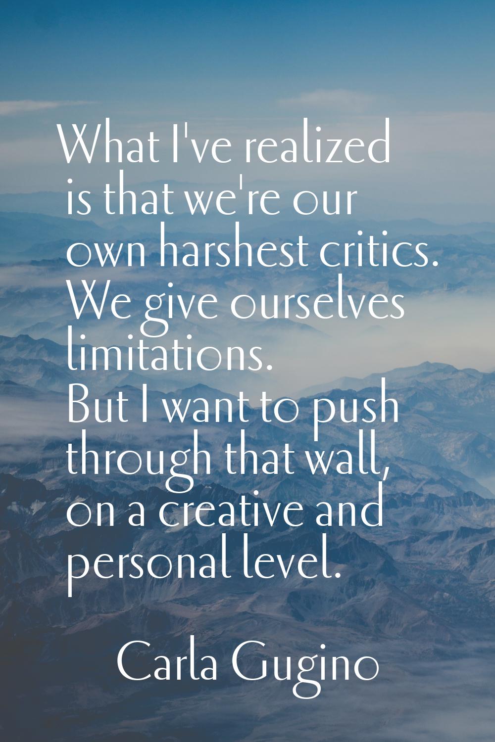 What I've realized is that we're our own harshest critics. We give ourselves limitations. But I wan