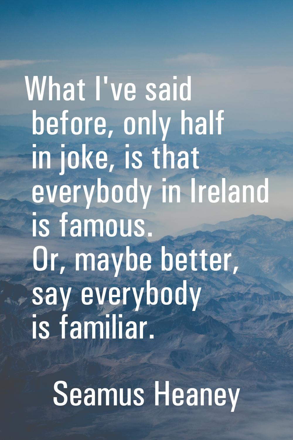 What I've said before, only half in joke, is that everybody in Ireland is famous. Or, maybe better,