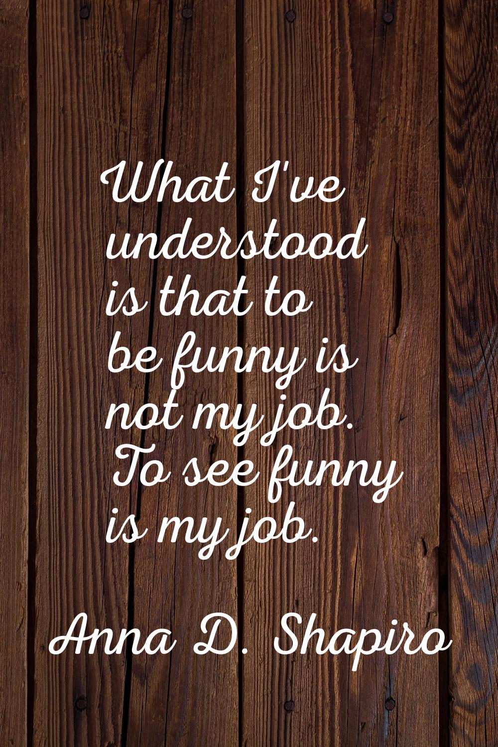 What I've understood is that to be funny is not my job. To see funny is my job.