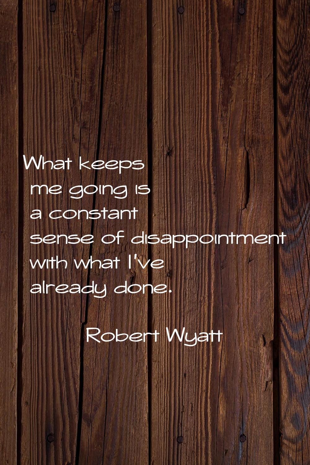 What keeps me going is a constant sense of disappointment with what I've already done.