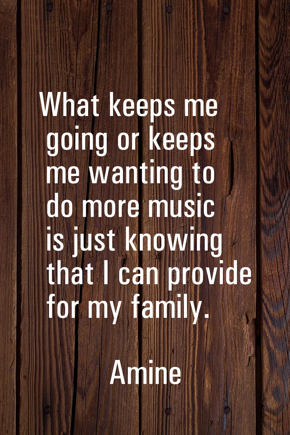 What keeps me going or keeps me wanting to do more music is just knowing that I can provide for my 