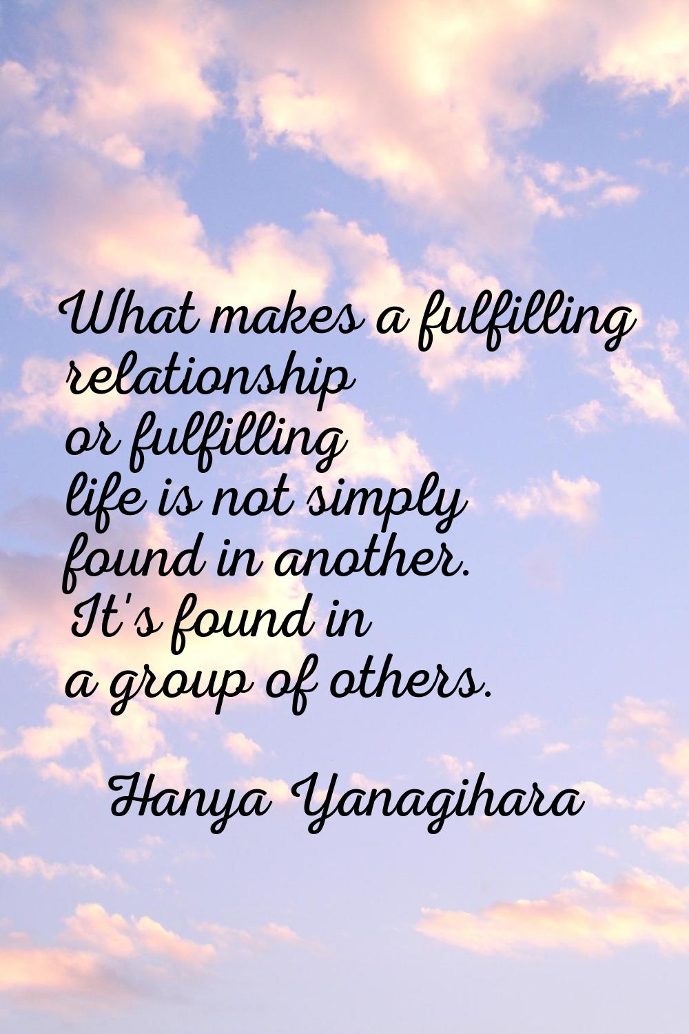 What makes a fulfilling relationship or fulfilling life is not simply found in another. It's found 