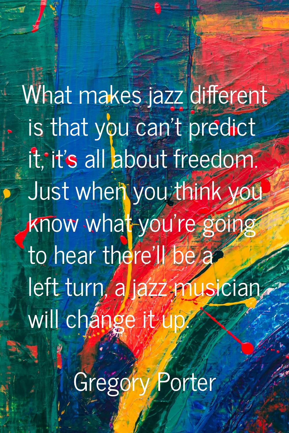 What makes jazz different is that you can't predict it, it's all about freedom. Just when you think