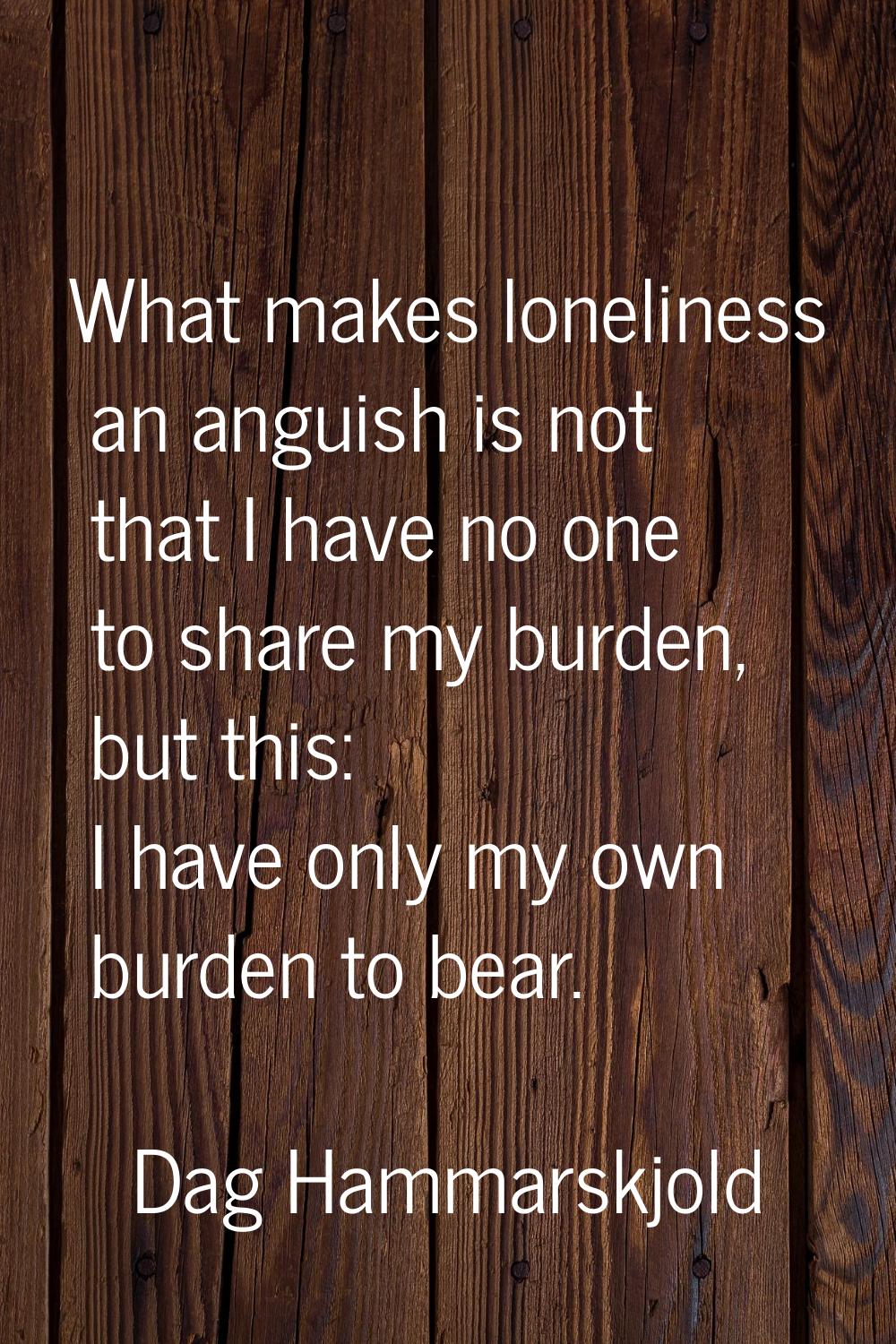 What makes loneliness an anguish is not that I have no one to share my burden, but this: I have onl