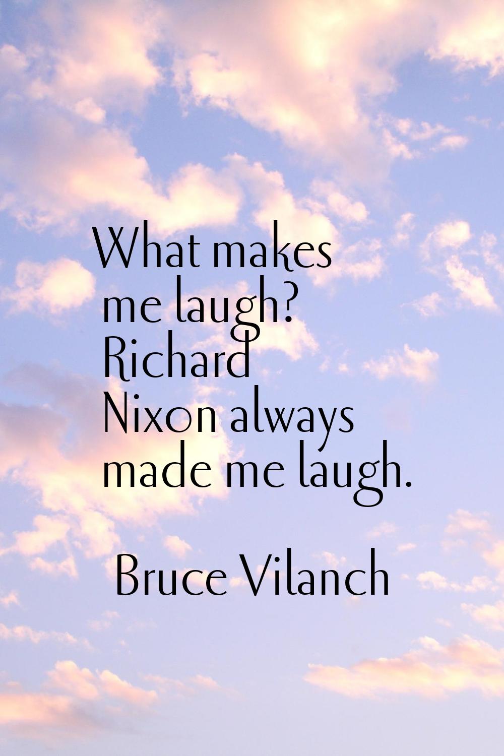 What makes me laugh? Richard Nixon always made me laugh.