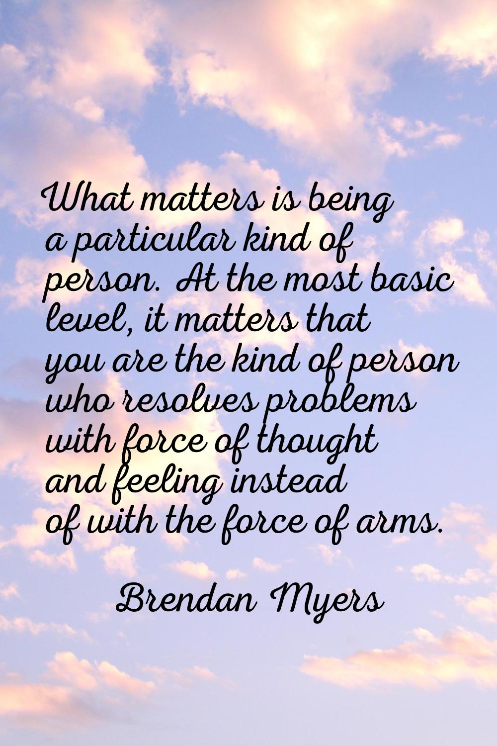 What matters is being a particular kind of person. At the most basic level, it matters that you are