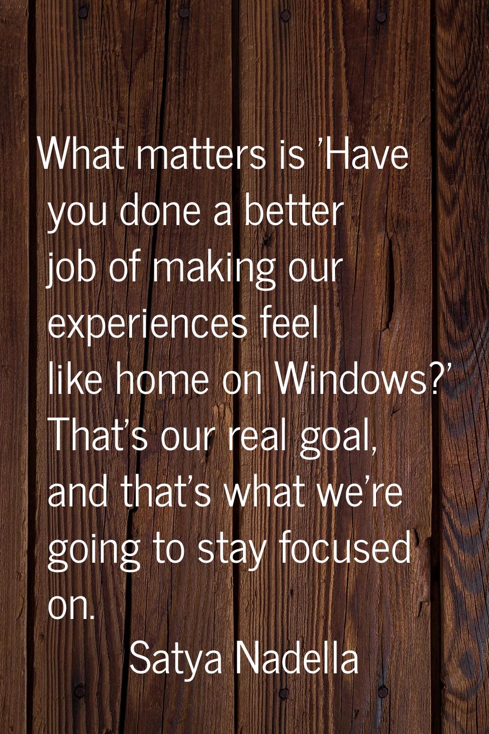 What matters is 'Have you done a better job of making our experiences feel like home on Windows?' T