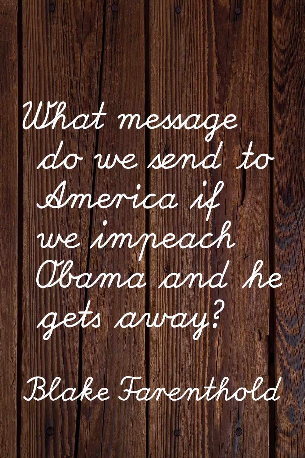 What message do we send to America if we impeach Obama and he gets away?