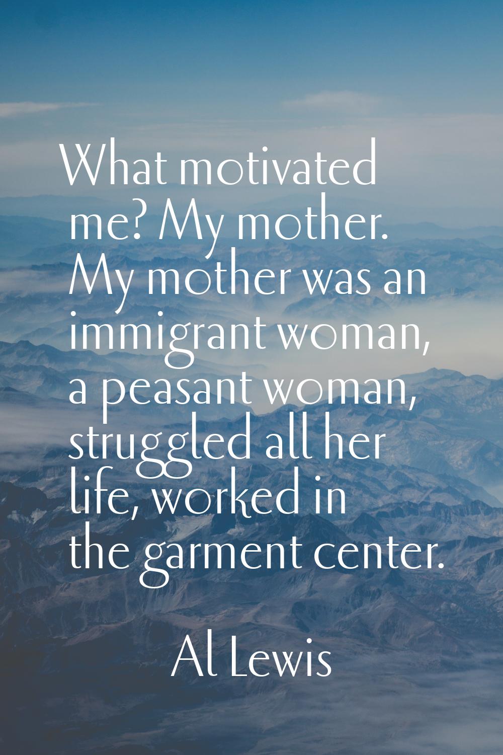 What motivated me? My mother. My mother was an immigrant woman, a peasant woman, struggled all her 