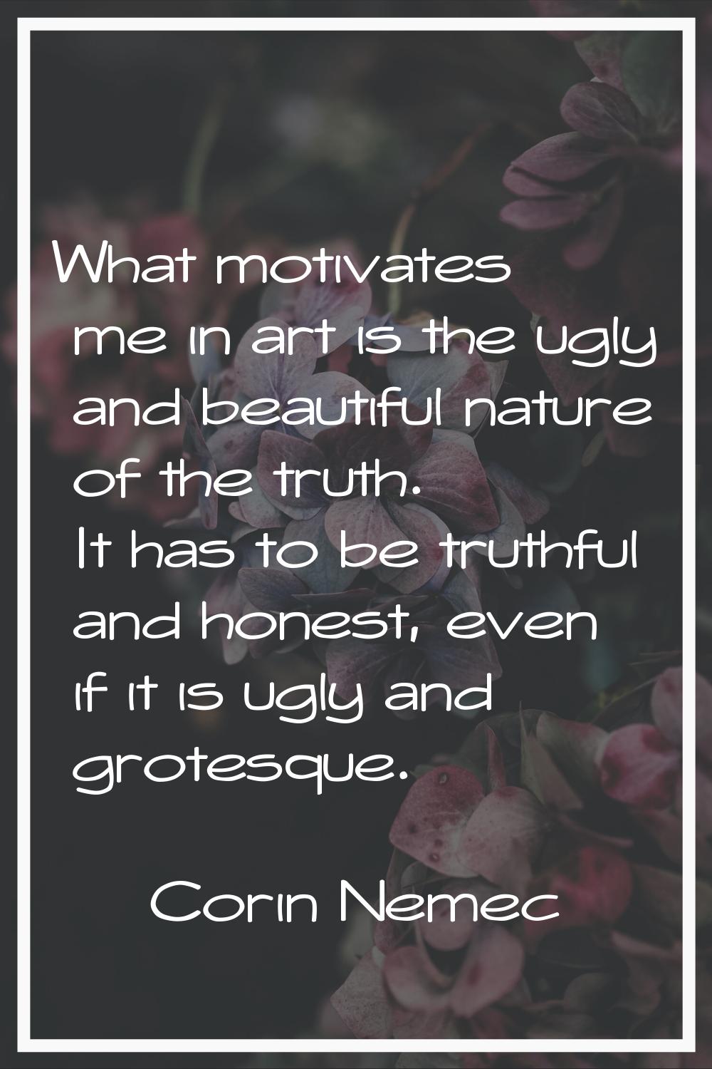 What motivates me in art is the ugly and beautiful nature of the truth. It has to be truthful and h