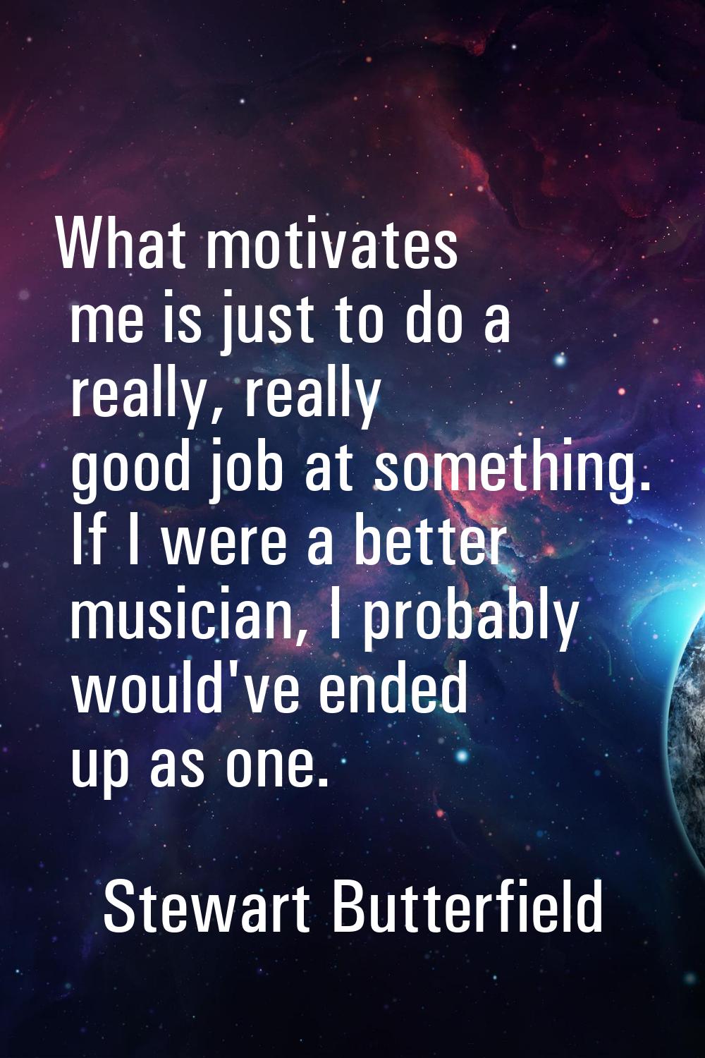 What motivates me is just to do a really, really good job at something. If I were a better musician