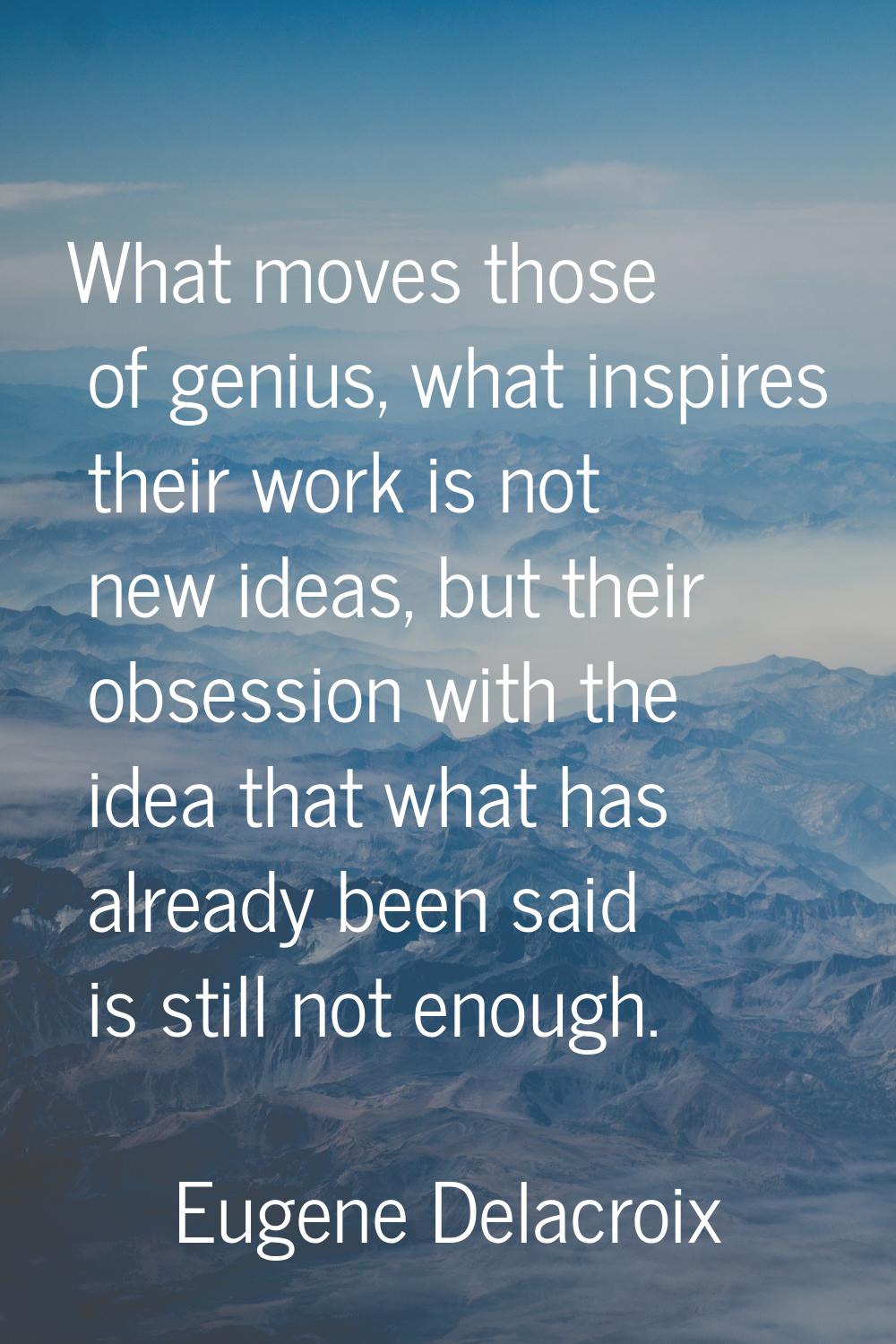 What moves those of genius, what inspires their work is not new ideas, but their obsession with the