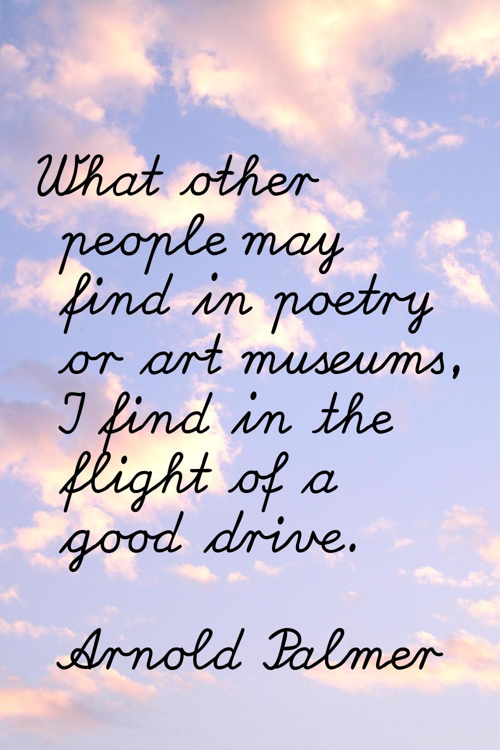 What other people may find in poetry or art museums, I find in the flight of a good drive.