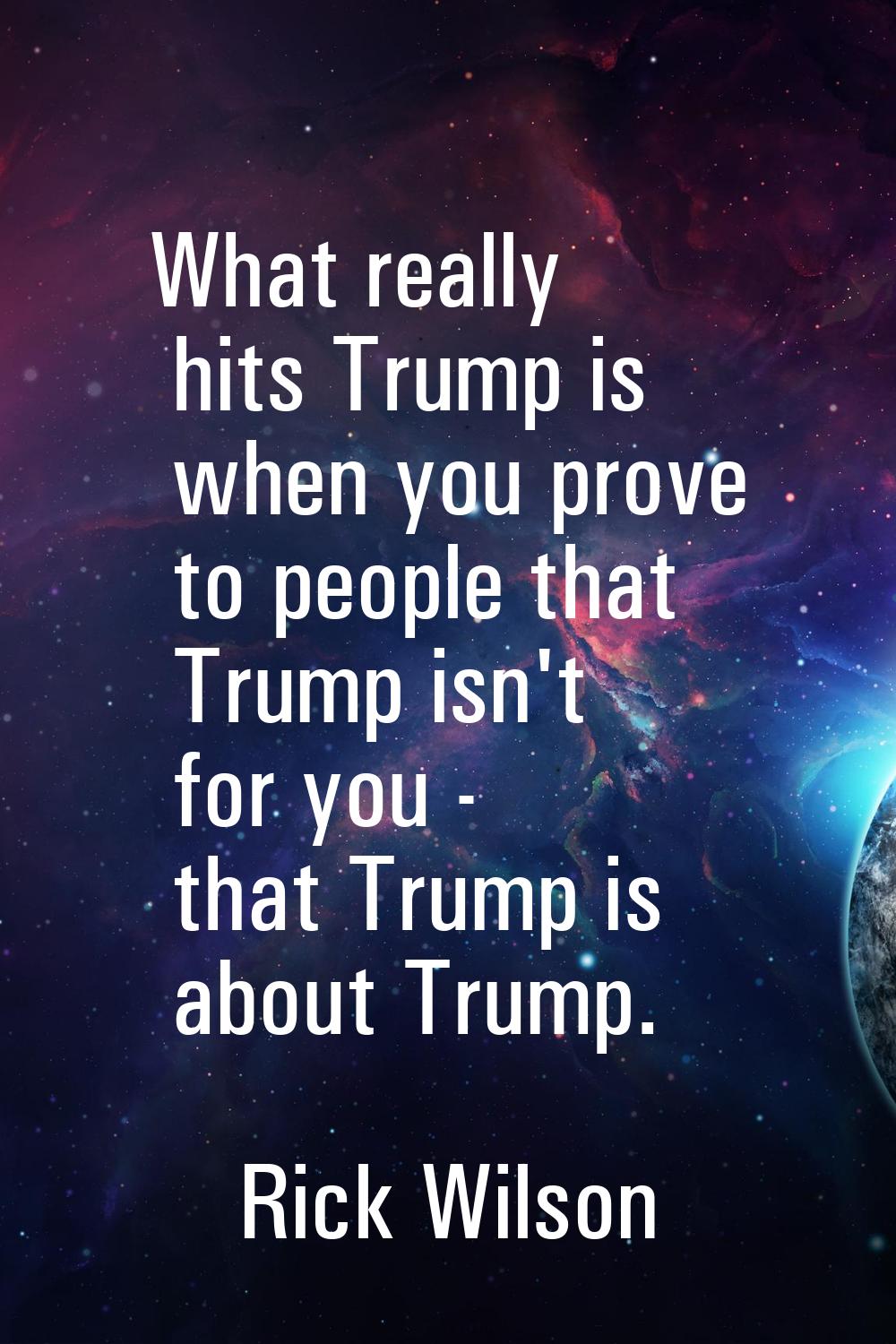 What really hits Trump is when you prove to people that Trump isn't for you - that Trump is about T