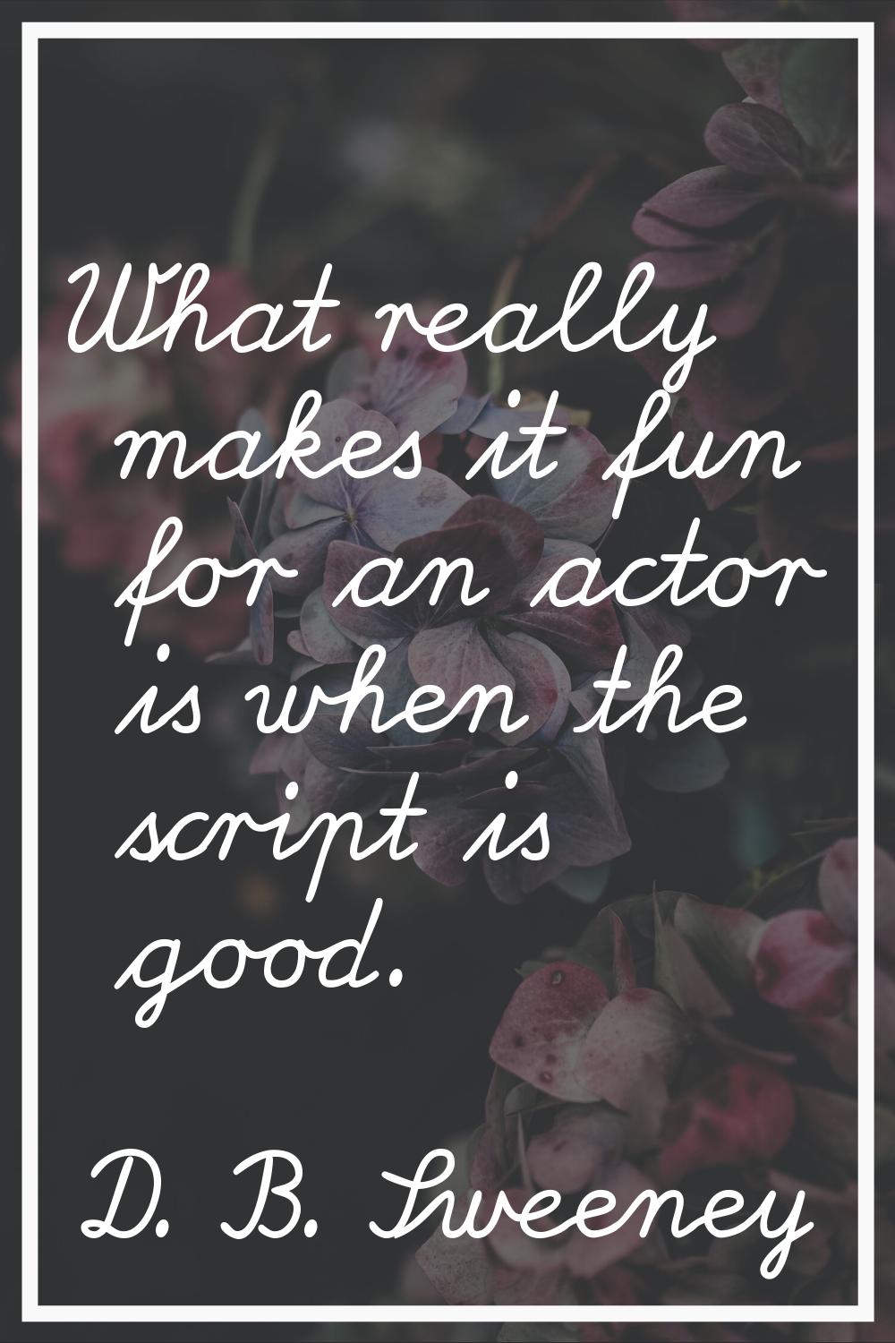 What really makes it fun for an actor is when the script is good.