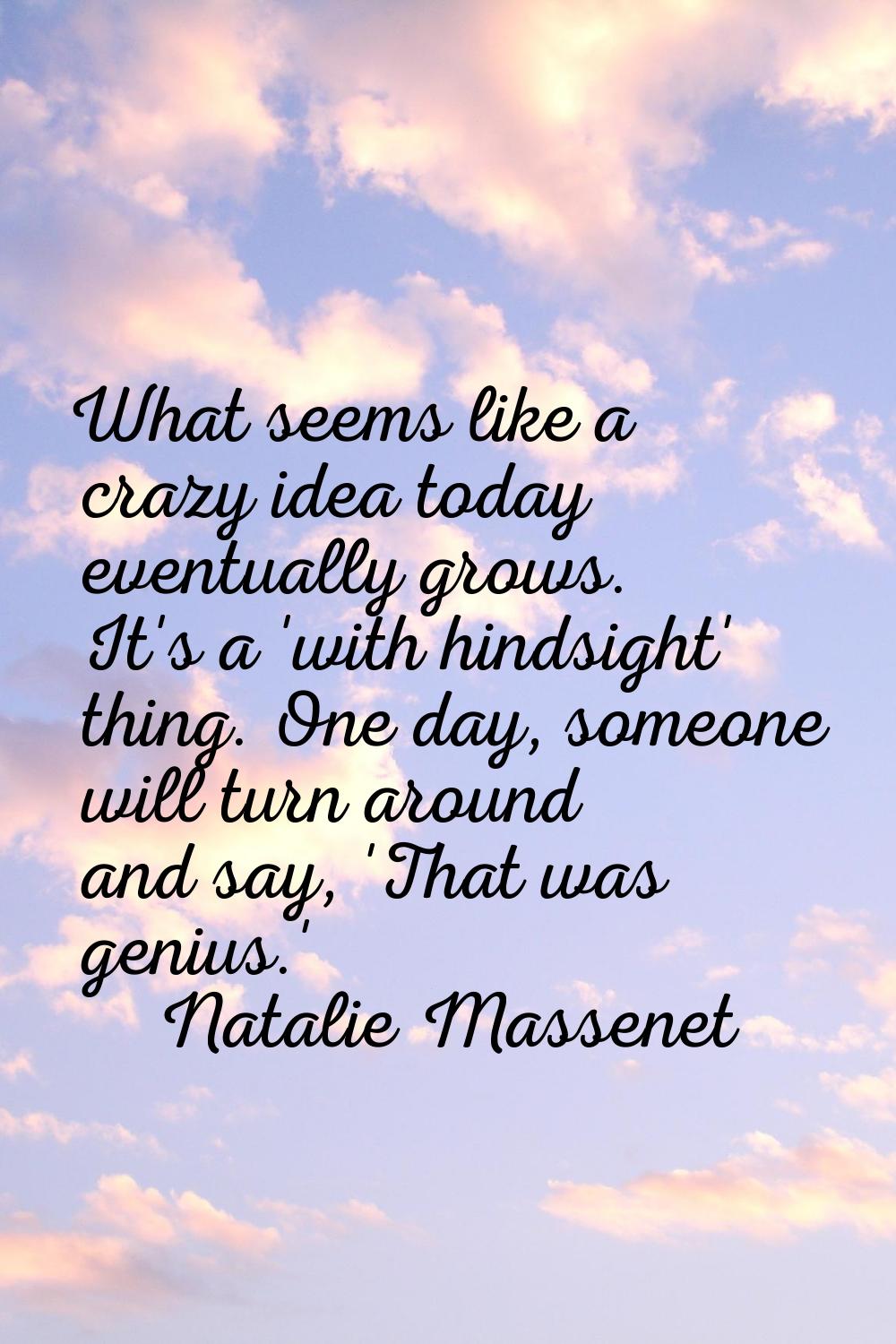 What seems like a crazy idea today eventually grows. It's a 'with hindsight' thing. One day, someon