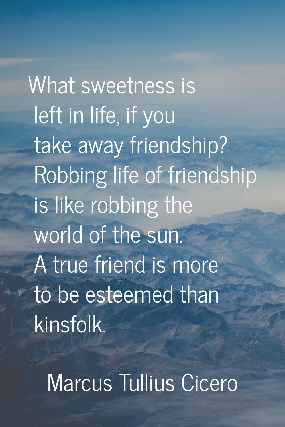 What sweetness is left in life, if you take away friendship? Robbing life of friendship is like rob