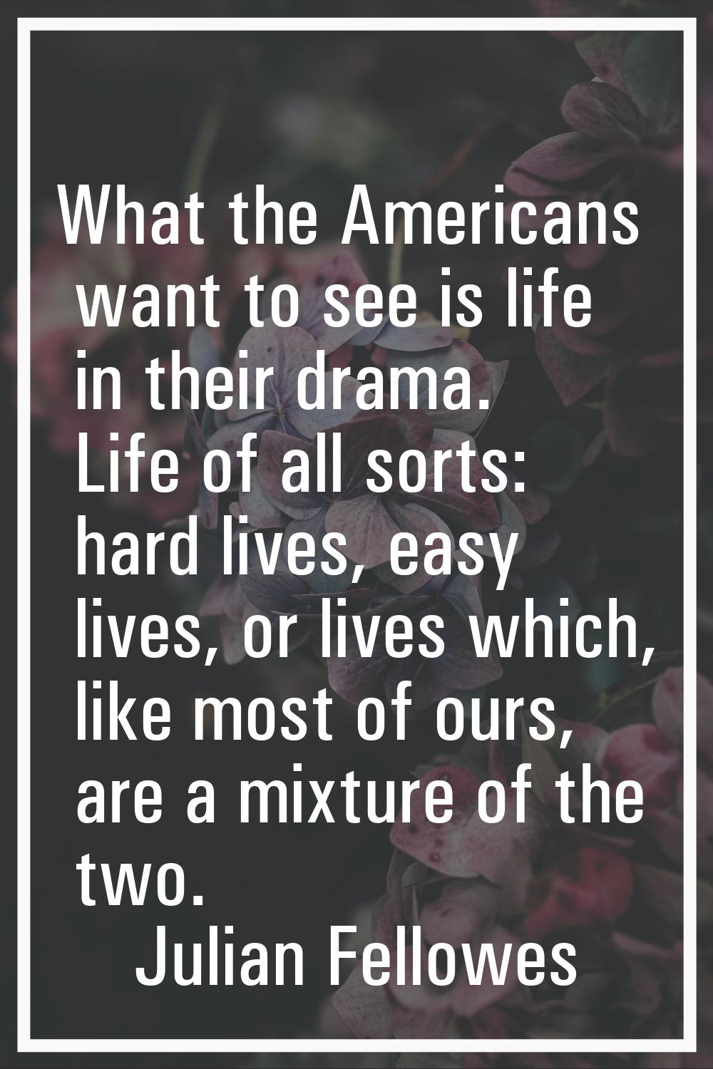 What the Americans want to see is life in their drama. Life of all sorts: hard lives, easy lives, o