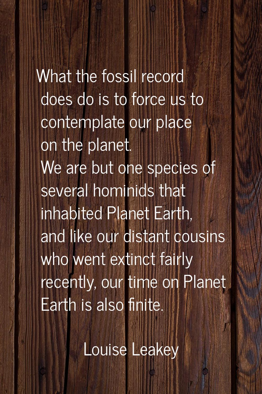 What the fossil record does do is to force us to contemplate our place on the planet. We are but on