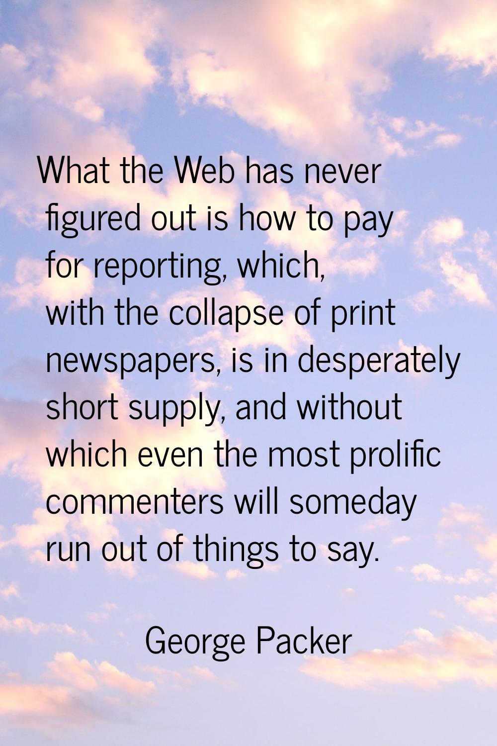 What the Web has never figured out is how to pay for reporting, which, with the collapse of print n