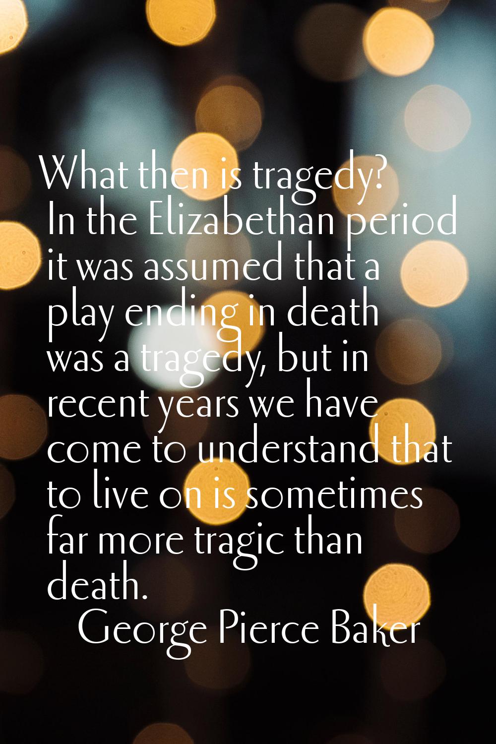 What then is tragedy? In the Elizabethan period it was assumed that a play ending in death was a tr