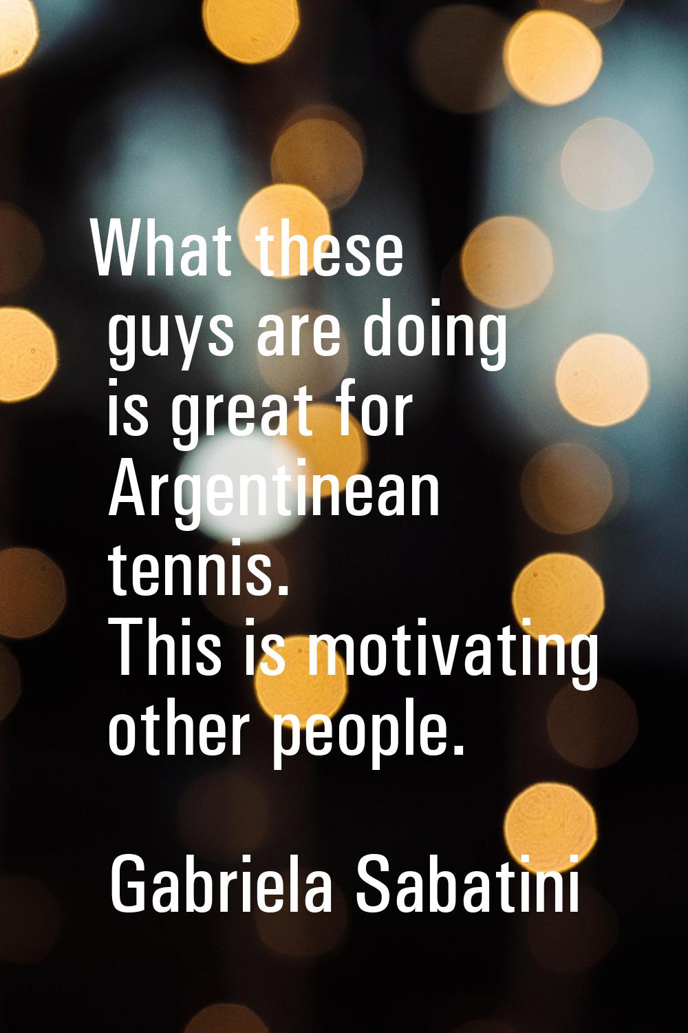 What these guys are doing is great for Argentinean tennis. This is motivating other people.