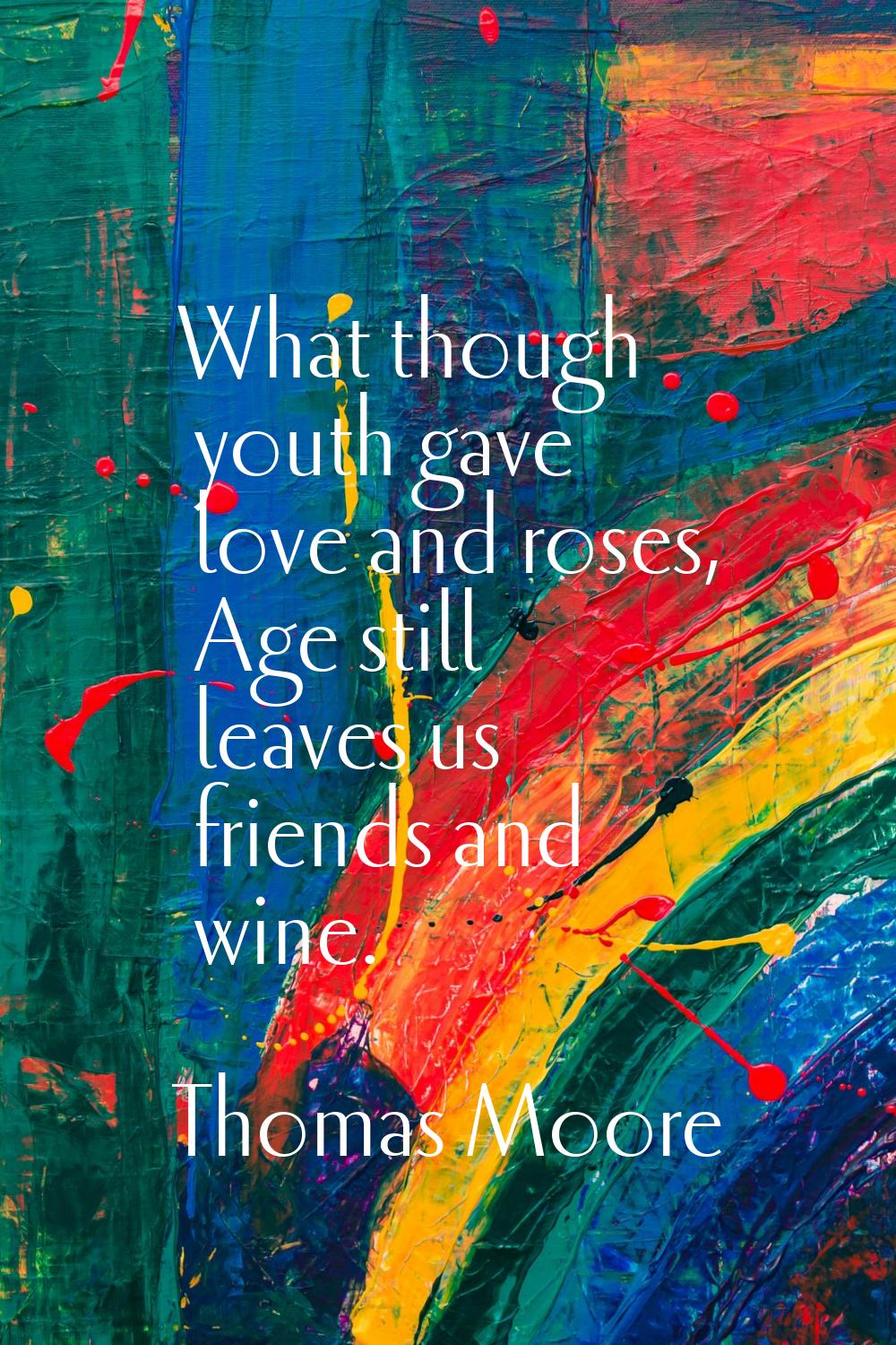 What though youth gave love and roses, Age still leaves us friends and wine.