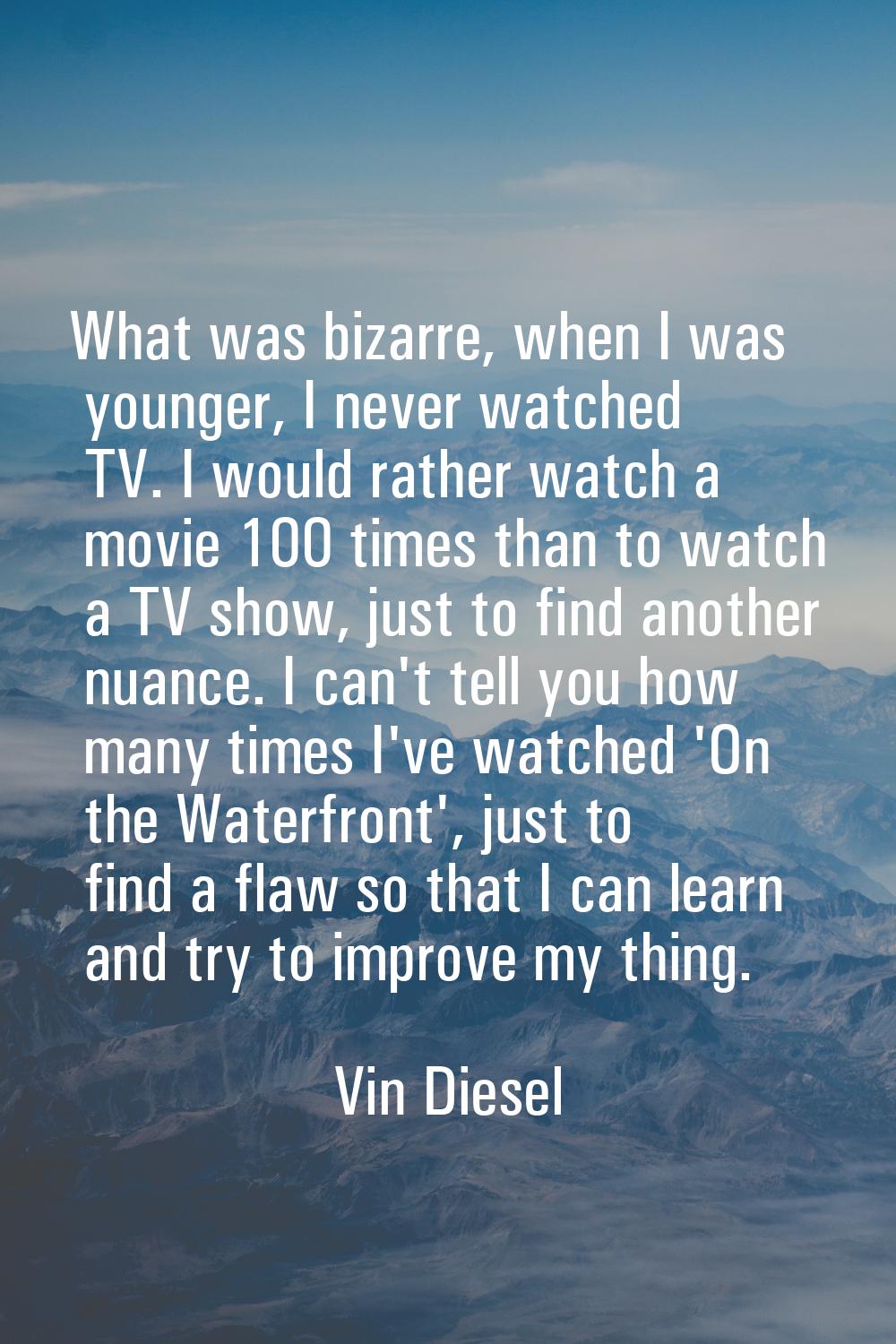 What was bizarre, when I was younger, I never watched TV. I would rather watch a movie 100 times th