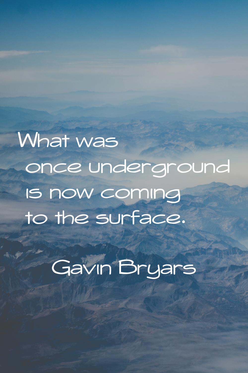 What was once underground is now coming to the surface.