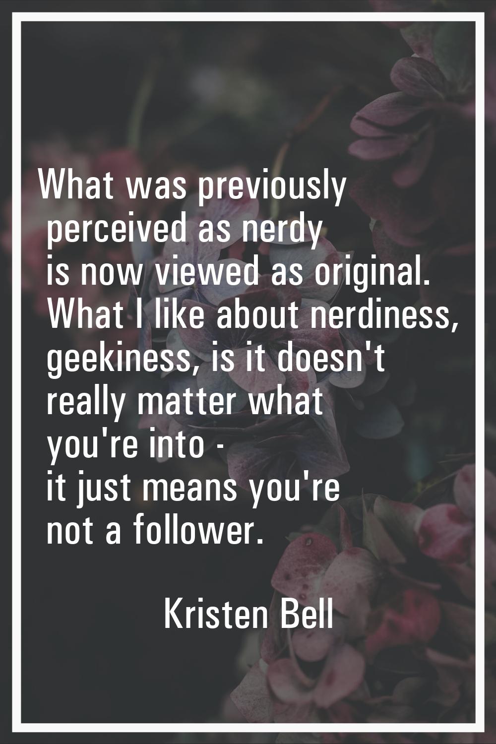 What was previously perceived as nerdy is now viewed as original. What I like about nerdiness, geek