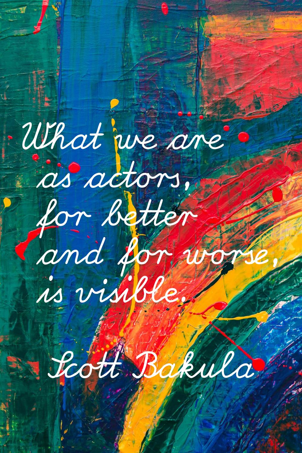 What we are as actors, for better and for worse, is visible.