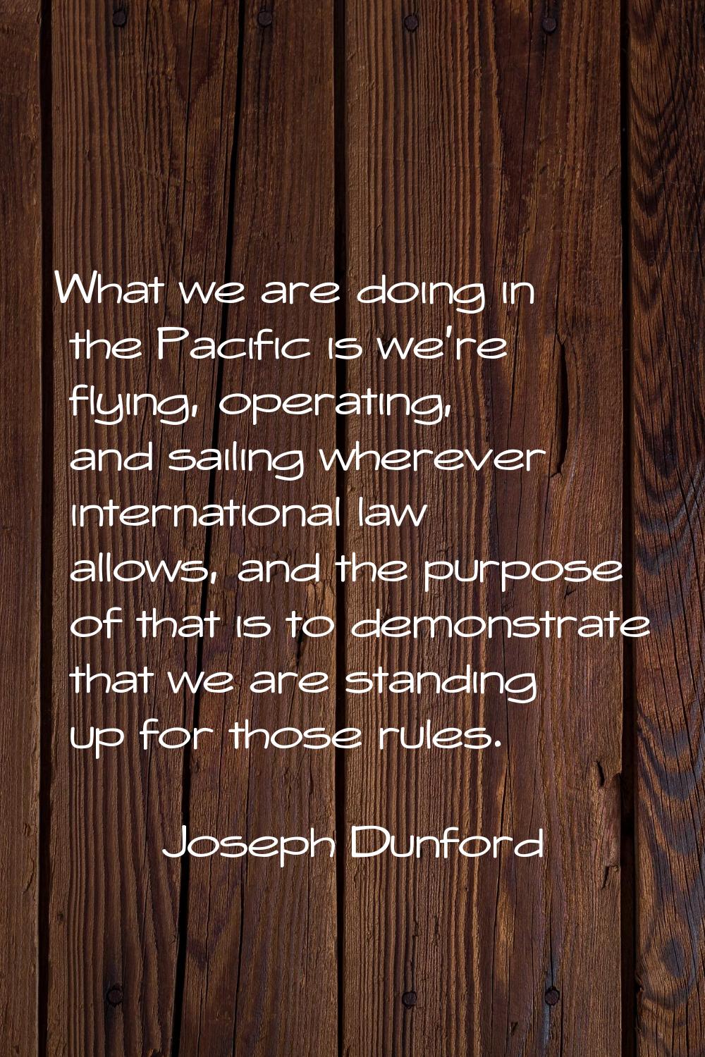 What we are doing in the Pacific is we're flying, operating, and sailing wherever international law