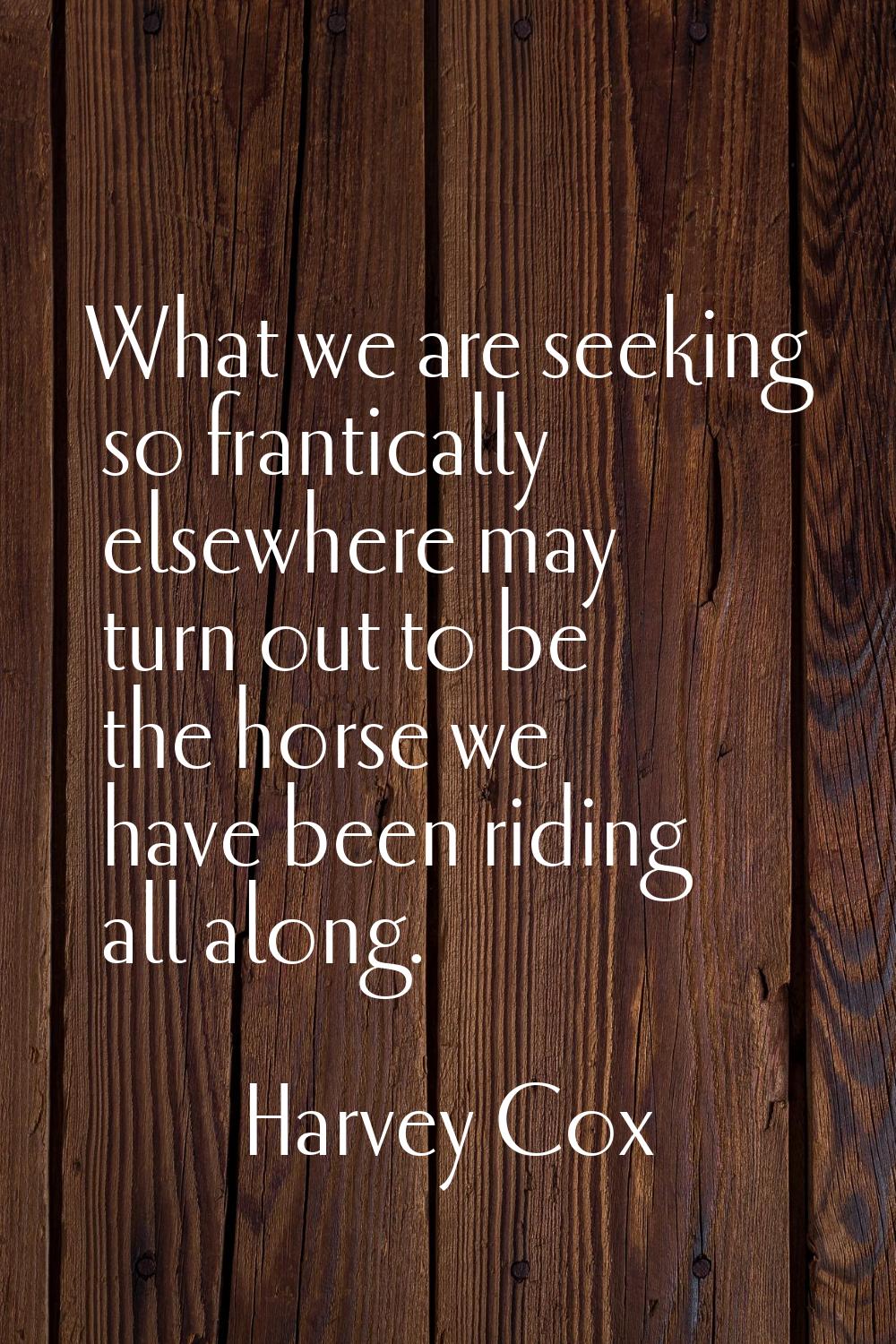 What we are seeking so frantically elsewhere may turn out to be the horse we have been riding all a