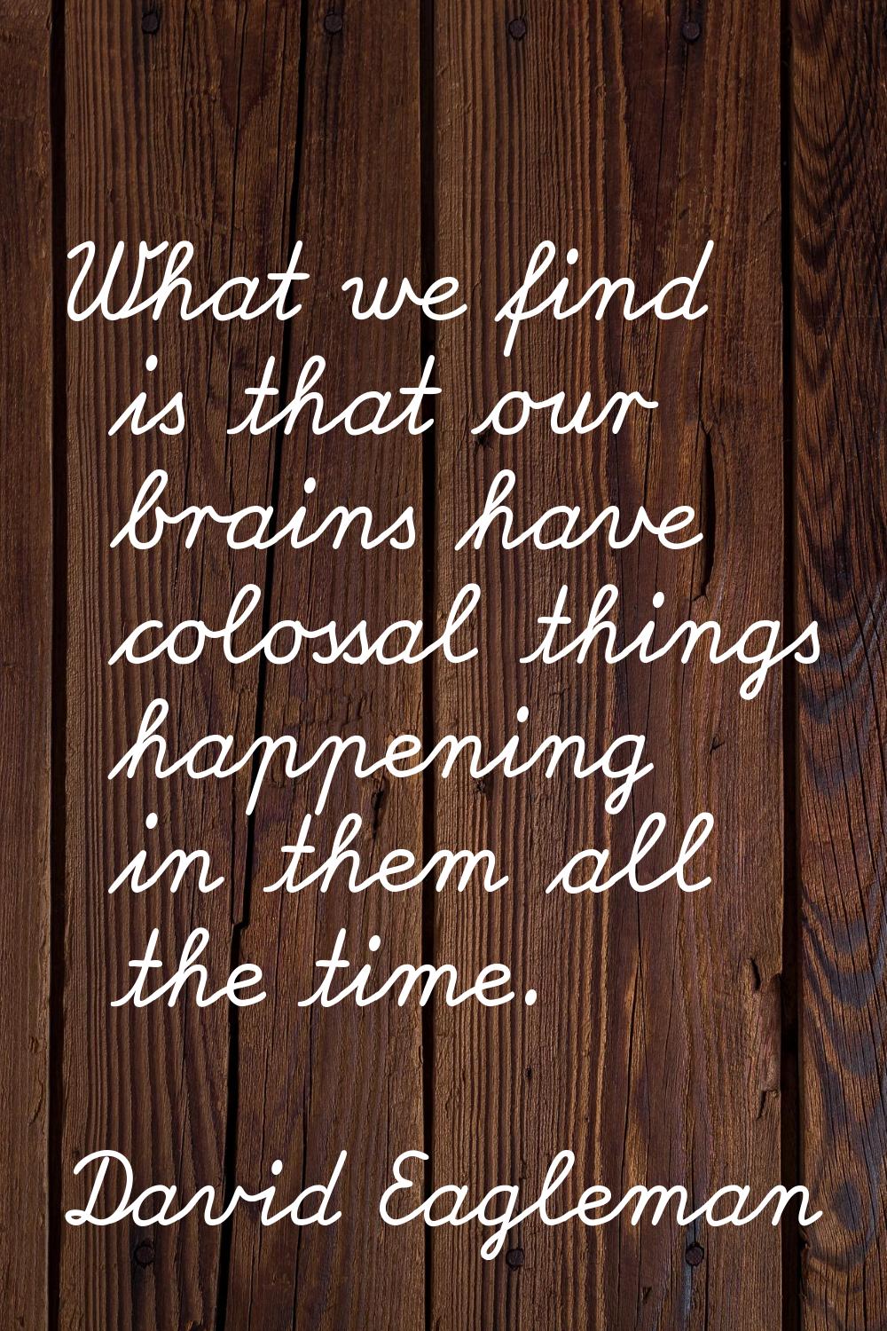 What we find is that our brains have colossal things happening in them all the time.