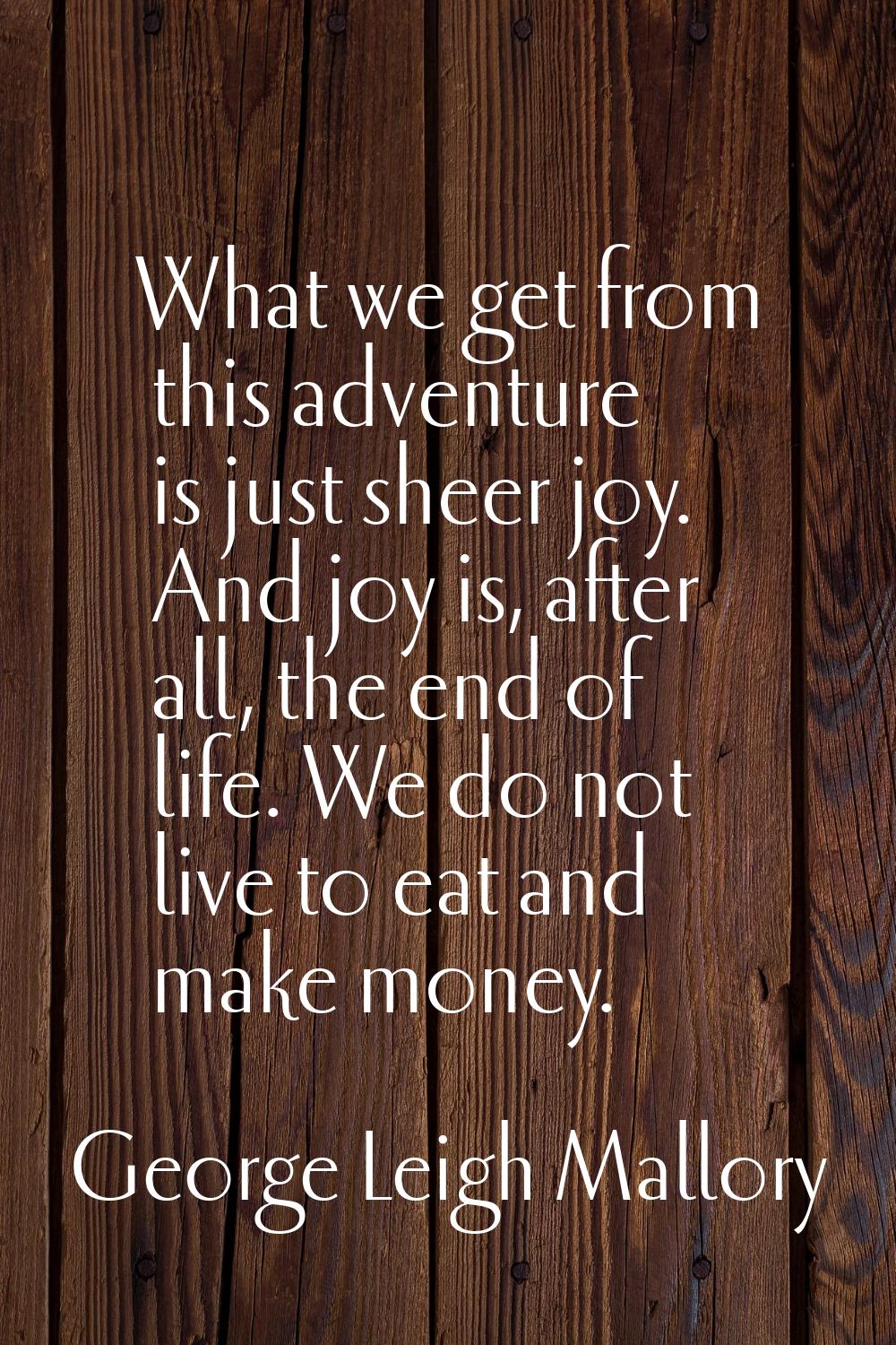 What we get from this adventure is just sheer joy. And joy is, after all, the end of life. We do no