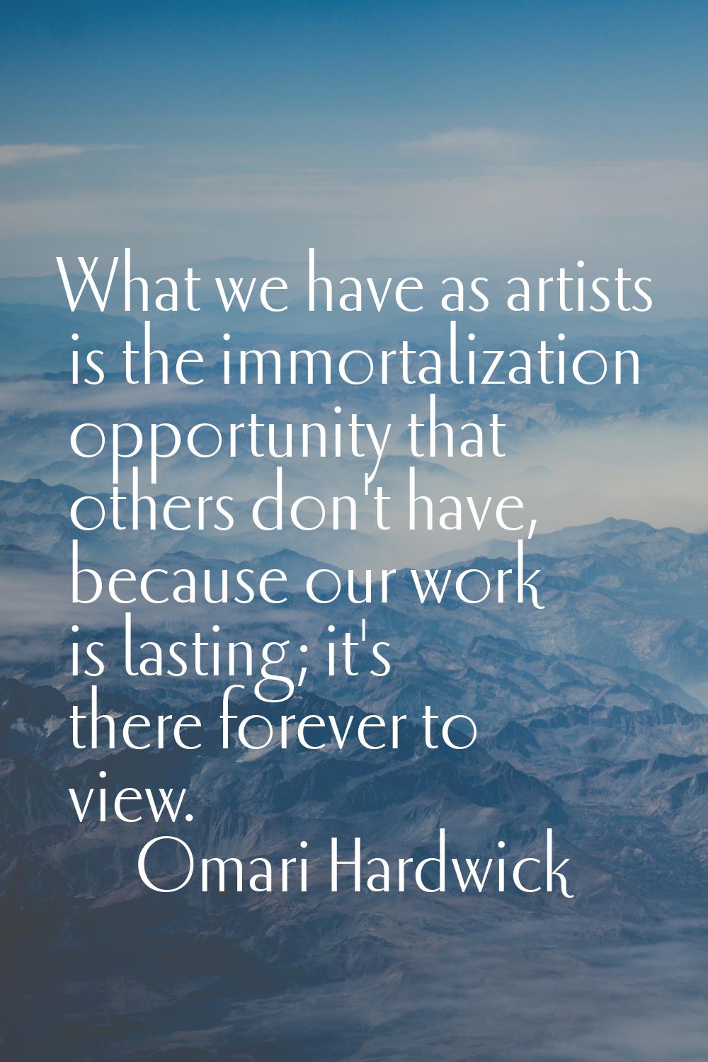 What we have as artists is the immortalization opportunity that others don't have, because our work