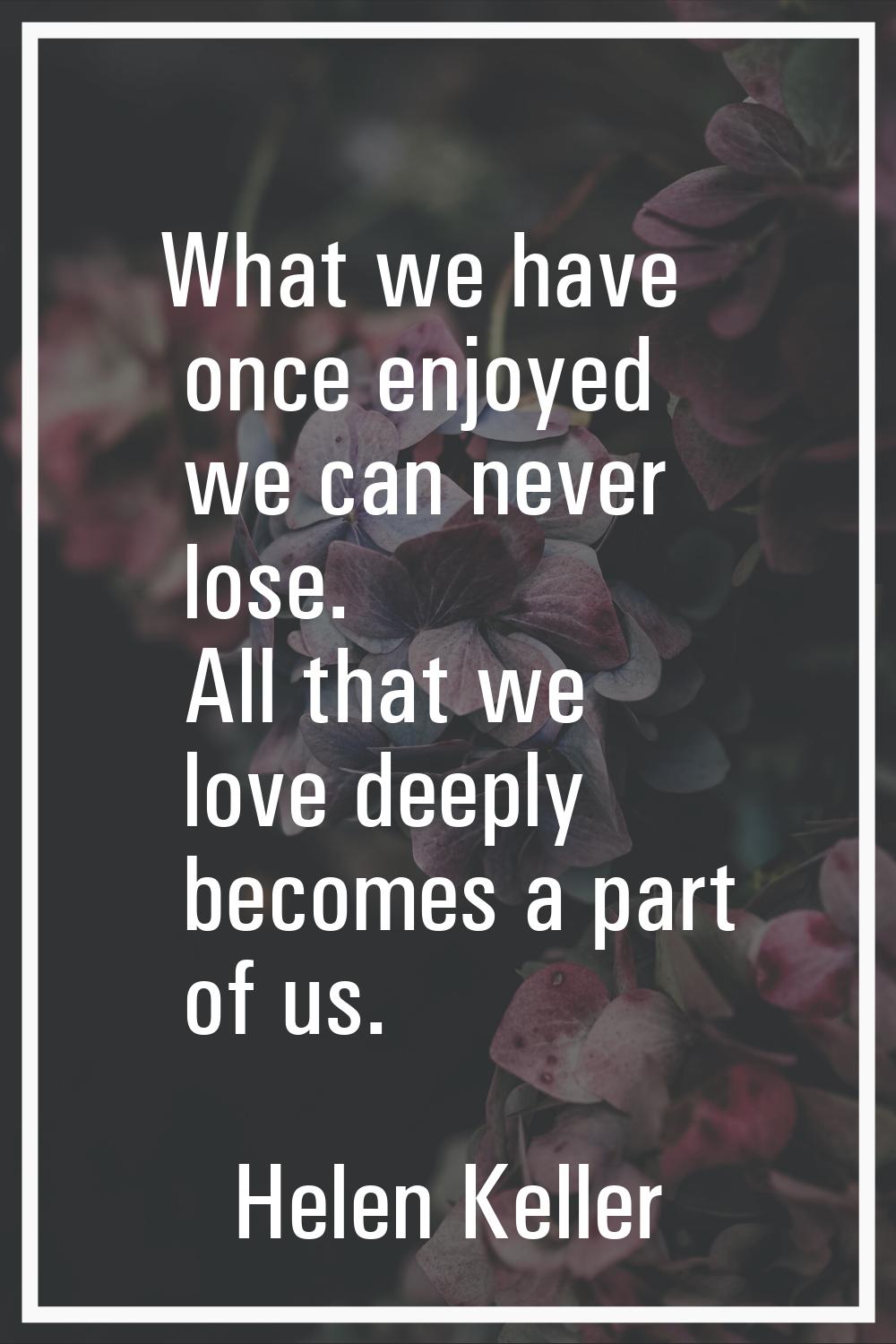 What we have once enjoyed we can never lose. All that we love deeply becomes a part of us.