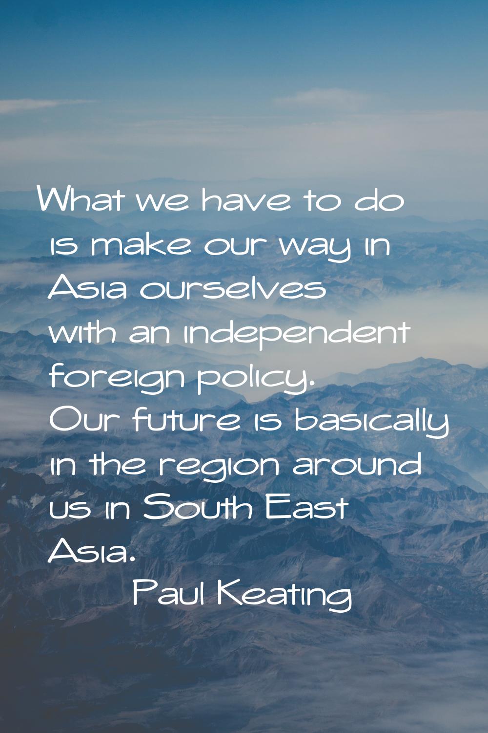 What we have to do is make our way in Asia ourselves with an independent foreign policy. Our future