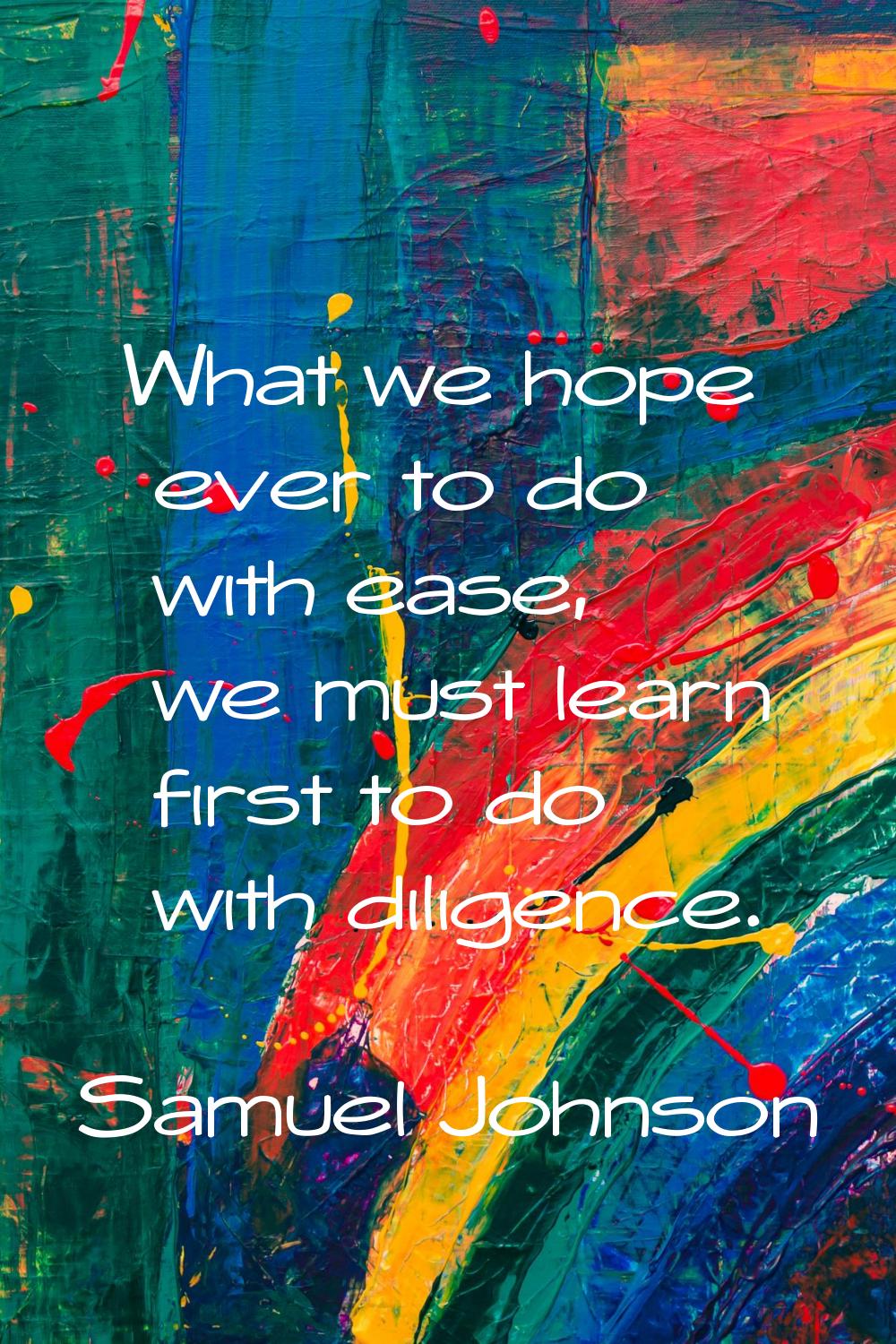 What we hope ever to do with ease, we must learn first to do with diligence.
