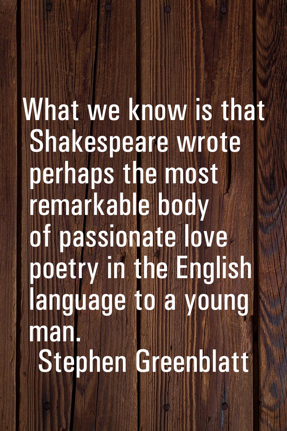 What we know is that Shakespeare wrote perhaps the most remarkable body of passionate love poetry i