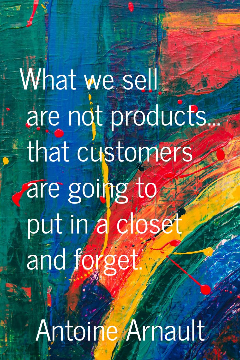 What we sell are not products... that customers are going to put in a closet and forget.